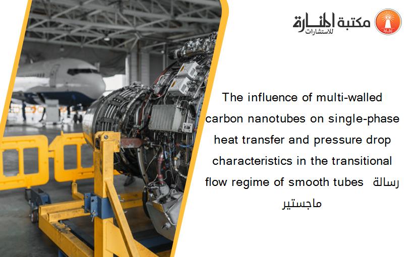 The influence of multi-walled carbon nanotubes on single-phase heat transfer and pressure drop characteristics in the transitional flow regime of smooth tubes رسالة ماجستير
