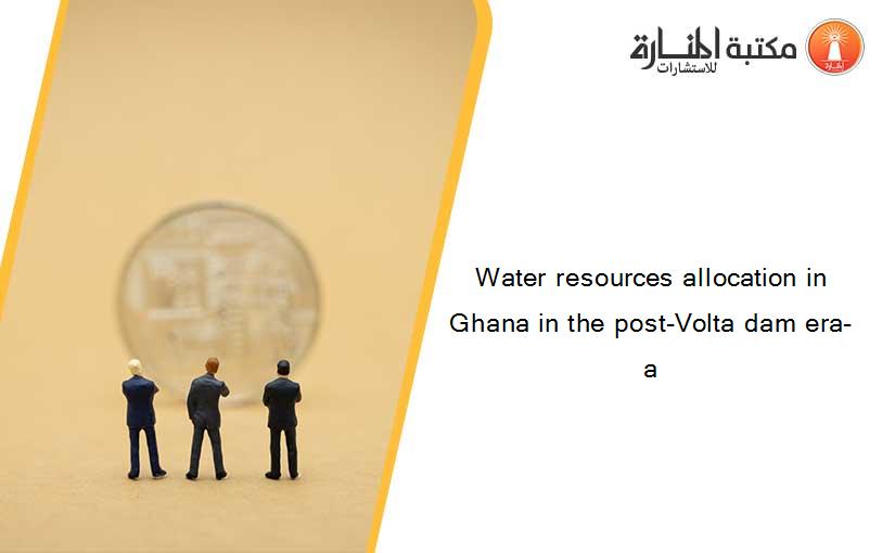 Water resources allocation in Ghana in the post-Volta dam era- a