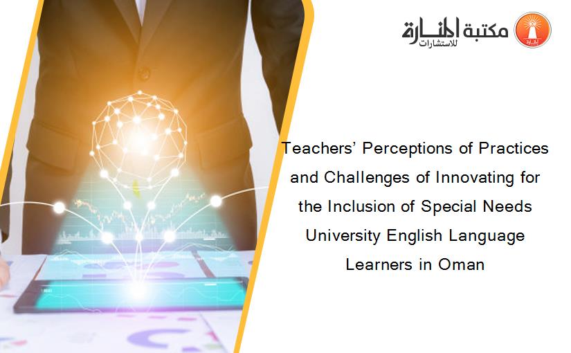 Teachers’ Perceptions of Practices and Challenges of Innovating for the Inclusion of Special Needs University English Language Learners in Oman
