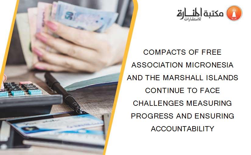 COMPACTS OF FREE ASSOCIATION MICRONESIA AND THE MARSHALL ISLANDS CONTINUE TO FACE CHALLENGES MEASURING PROGRESS AND ENSURING ACCOUNTABILITY