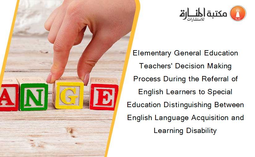 Elementary General Education Teachers' Decision Making Process During the Referral of English Learners to Special Education Distinguishing Between English Language Acquisition and Learning Disability