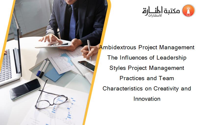 Ambidextrous Project Management The Influences of Leadership Styles Project Management Practices and Team Characteristics on Creativity and Innovation