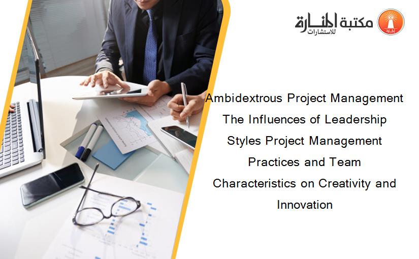 Ambidextrous Project Management The Influences of Leadership Styles Project Management Practices and Team Characteristics on Creativity and Innovation