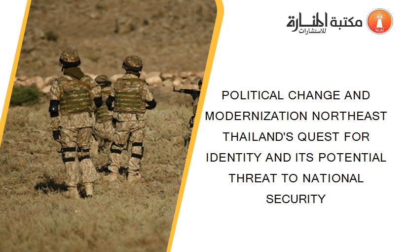POLITICAL CHANGE AND MODERNIZATION NORTHEAST THAILAND'S QUEST FOR IDENTITY AND ITS POTENTIAL THREAT TO NATIONAL SECURITY
