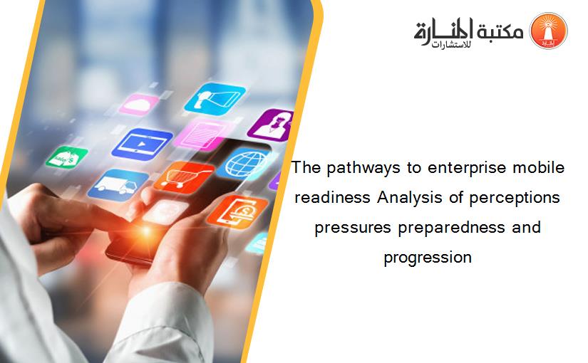 The pathways to enterprise mobile readiness Analysis of perceptions pressures preparedness and progression