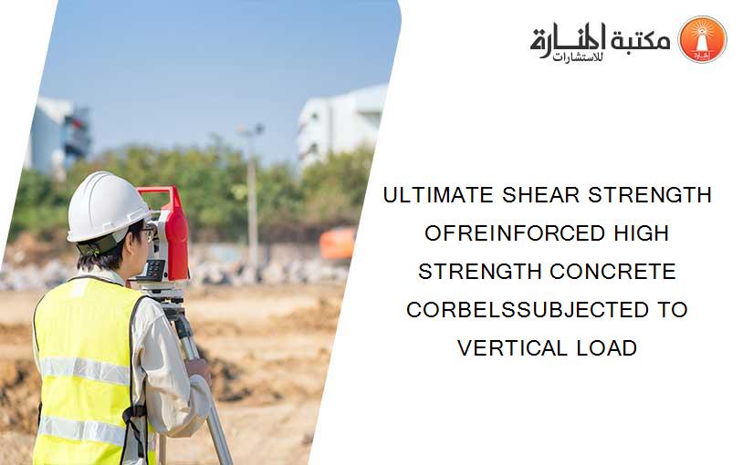 ULTIMATE SHEAR STRENGTH OFREINFORCED HIGH STRENGTH CONCRETE CORBELSSUBJECTED TO VERTICAL LOAD