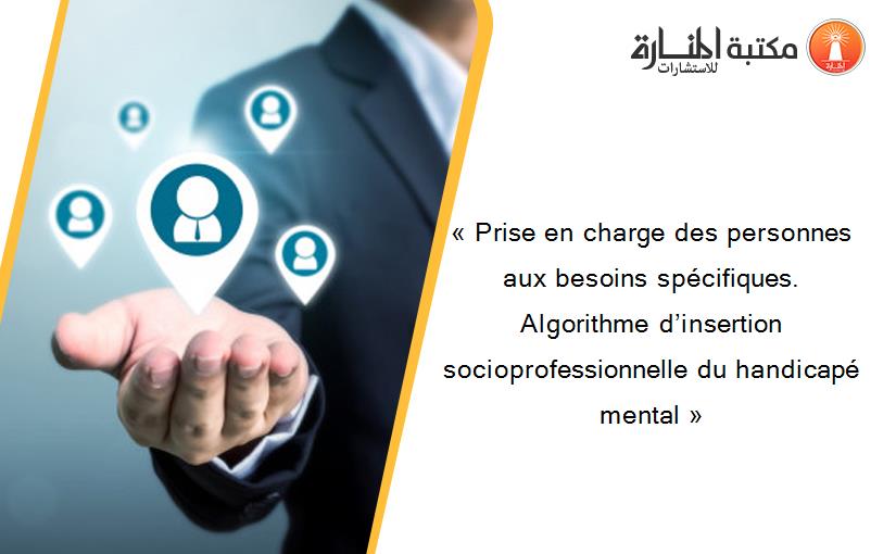 « Prise en charge des personnes aux besoins spécifiques. Algorithme d’insertion socioprofessionnelle du handicapé mental »