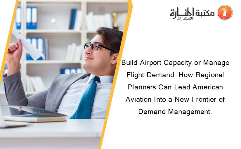 Build Airport Capacity or Manage Flight Demand  How Regional Planners Can Lead American Aviation Into a New Frontier of Demand Management.