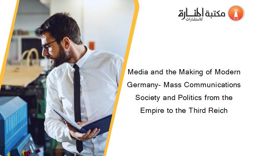 Media and the Making of Modern Germany- Mass Communications Society and Politics from the Empire to the Third Reich