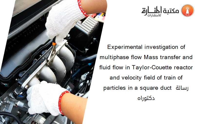 Experimental investigation of multiphase flow Mass transfer and fluid flow in Taylor-Couette reactor and velocity field of train of particles in a square duct رسالة دكتوراه