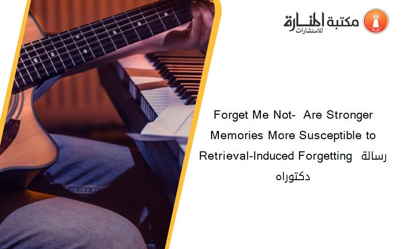 Forget Me Not-  Are Stronger Memories More Susceptible to Retrieval-Induced Forgetting رسالة دكتوراه