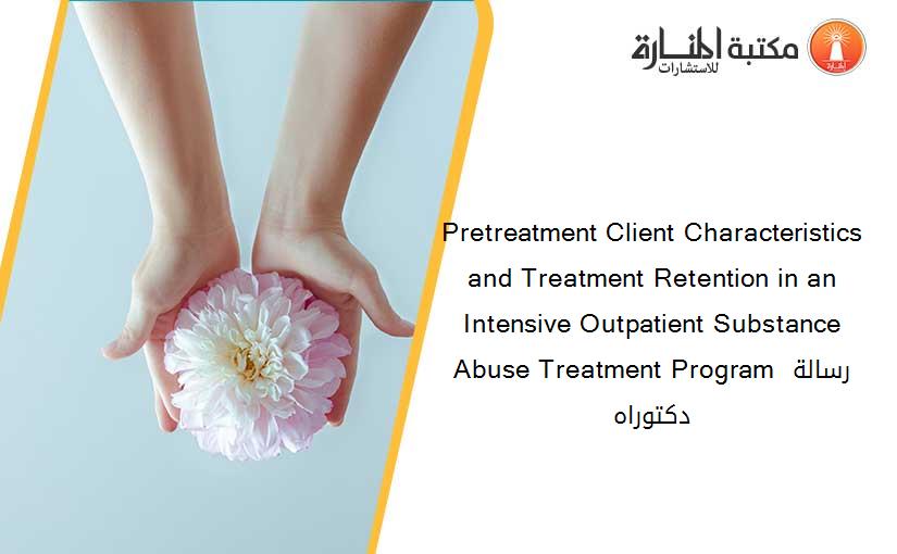 Pretreatment Client Characteristics and Treatment Retention in an Intensive Outpatient Substance Abuse Treatment Program رسالة دكتوراه