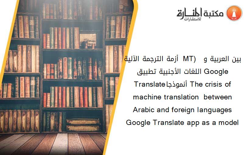 أزمة الترجمة الآلية ( MT)  بين العربية و اللغات الأجنبية تطبيق Google Translateأنموذجا The crisis of machine translation  between Arabic and foreign languages Google Translate app as a model
