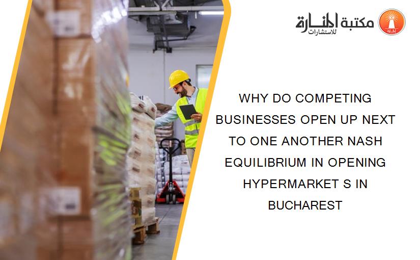 WHY DO COMPETING BUSINESSES OPEN UP NEXT TO ONE ANOTHER NASH EQUILIBRIUM IN OPENING HYPERMARKET S IN BUCHAREST