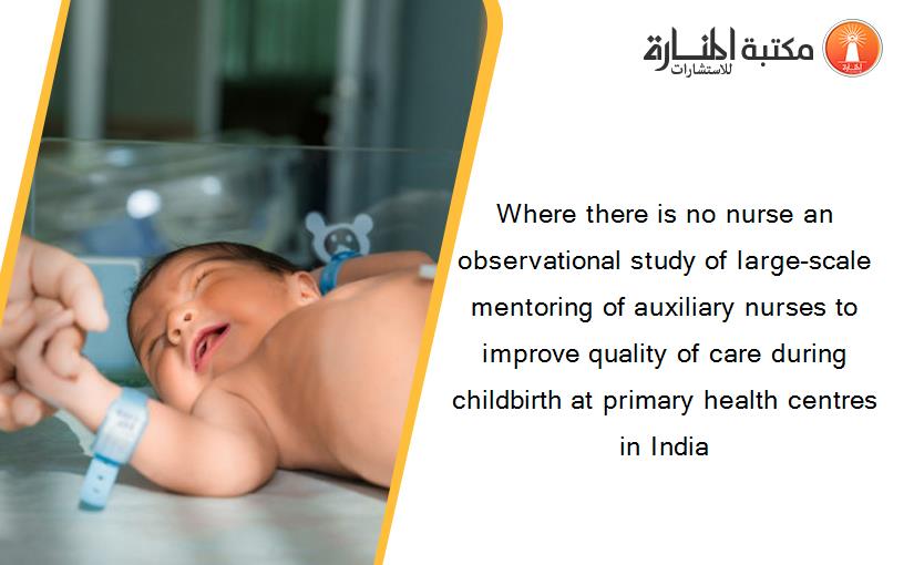 Where there is no nurse an observational study of large-scale mentoring of auxiliary nurses to improve quality of care during childbirth at primary health centres in India