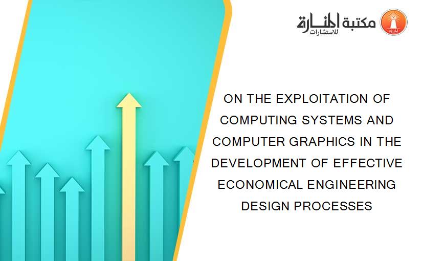ON THE EXPLOITATION OF COMPUTING SYSTEMS AND COMPUTER GRAPHICS IN THE DEVELOPMENT OF EFFECTIVE ECONOMICAL ENGINEERING DESIGN PROCESSES