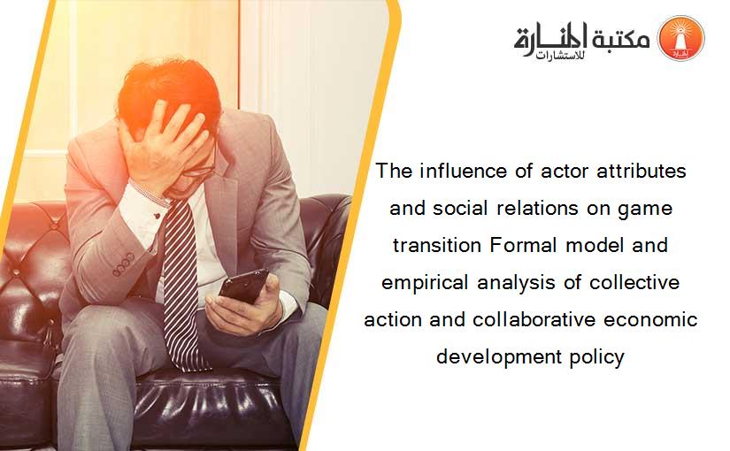 The influence of actor attributes and social relations on game transition Formal model and empirical analysis of collective action and collaborative economic development policy