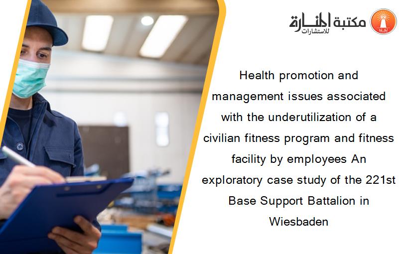 Health promotion and management issues associated with the underutilization of a civilian fitness program and fitness facility by employees An exploratory case study of the 221st Base Support Battalion in Wiesbaden