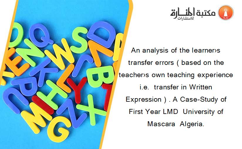 An analysis of the learner›s transfer errors ( based on the teacher›s own teaching experience  i.e.  transfer in Written Expression ) . A Case-Study of First Year LMD  University of Mascara  Algeria.