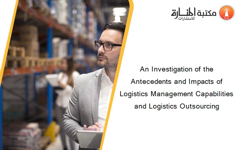 An Investigation of the Antecedents and Impacts of Logistics Management Capabilities and Logistics Outsourcing
