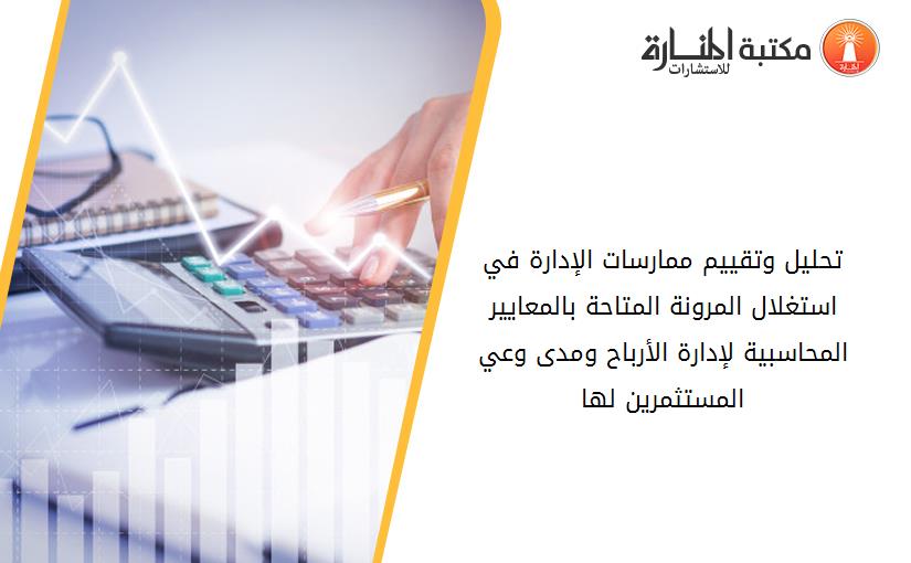 تحليل وتقييم ممارسات الإدارة في استغلال المرونة المتاحة بالمعايير المحاسبية لإدارة الأرباح ومدى وعي المستثمرين لها