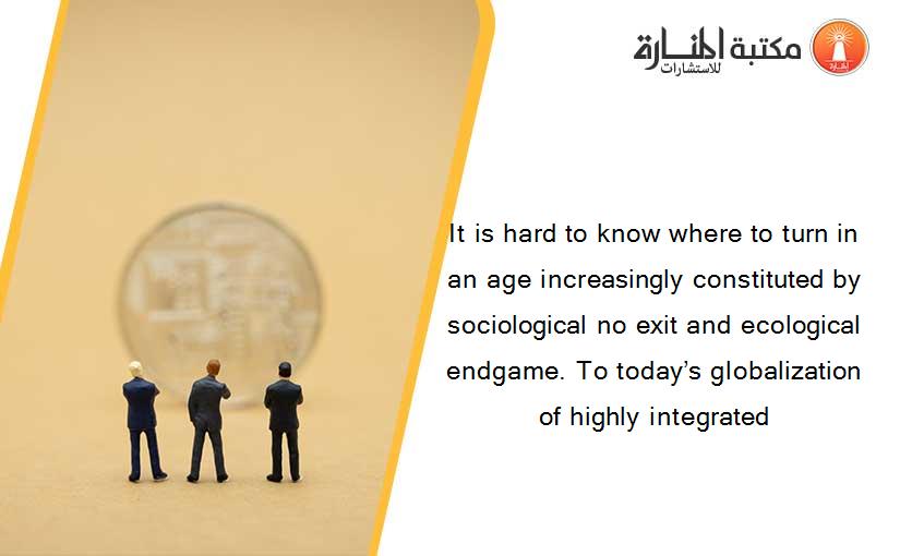 It is hard to know where to turn in an age increasingly constituted by sociological no exit and ecological endgame. To today’s globalization of highly integrated