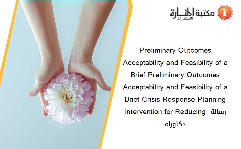 Preliminary Outcomes Acceptability and Feasibility of a Brief Preliminary Outcomes Acceptability and Feasibility of a Brief Crisis Response Planning Intervention for Reducing رسالة دكتوراه