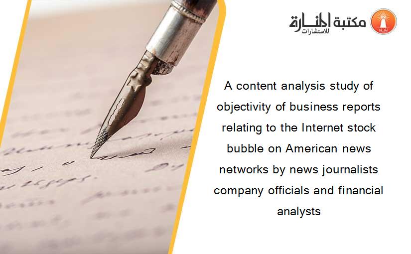 A content analysis study of objectivity of business reports relating to the Internet stock bubble on American news networks by news journalists company officials and financial analysts