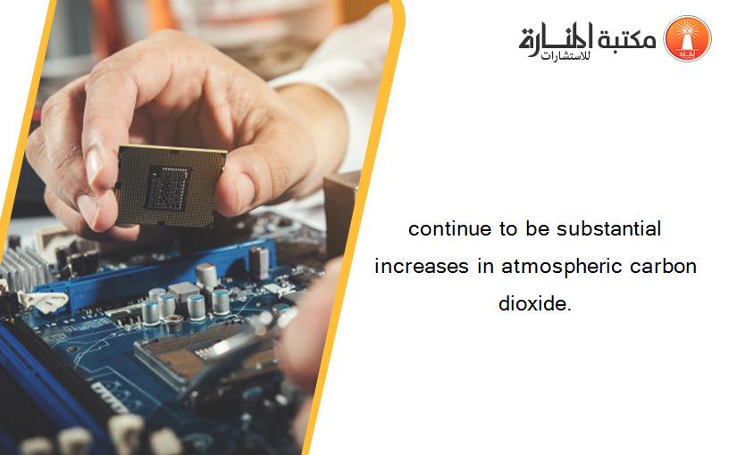 continue to be substantial increases in atmospheric carbon dioxide.