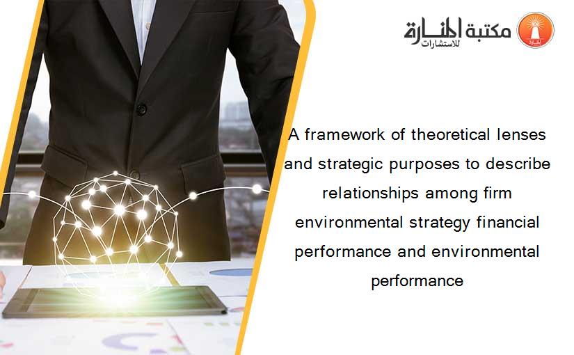 A framework of theoretical lenses and strategic purposes to describe relationships among firm environmental strategy financial performance and environmental performance