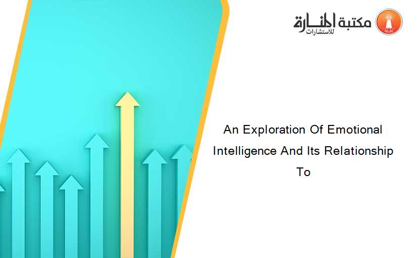 An Exploration Of Emotional Intelligence And Its Relationship To