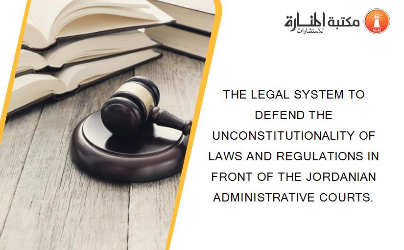 THE LEGAL SYSTEM TO DEFEND THE UNCONSTITUTIONALITY OF LAWS AND REGULATIONS IN FRONT OF THE JORDANIAN ADMINISTRATIVE COURTS.