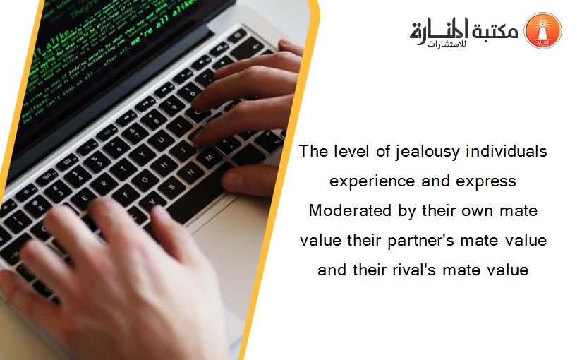 The level of jealousy individuals experience and express Moderated by their own mate value their partner's mate value and their rival's mate value