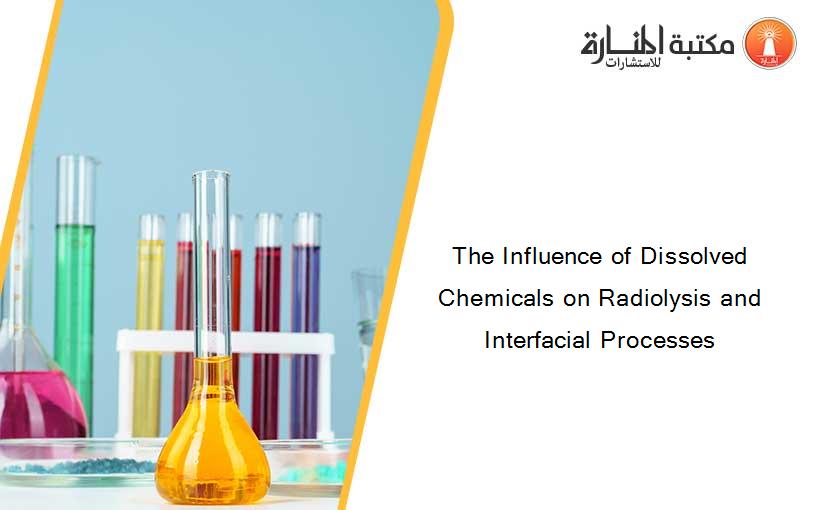 The Influence of Dissolved Chemicals on Radiolysis and Interfacial Processes