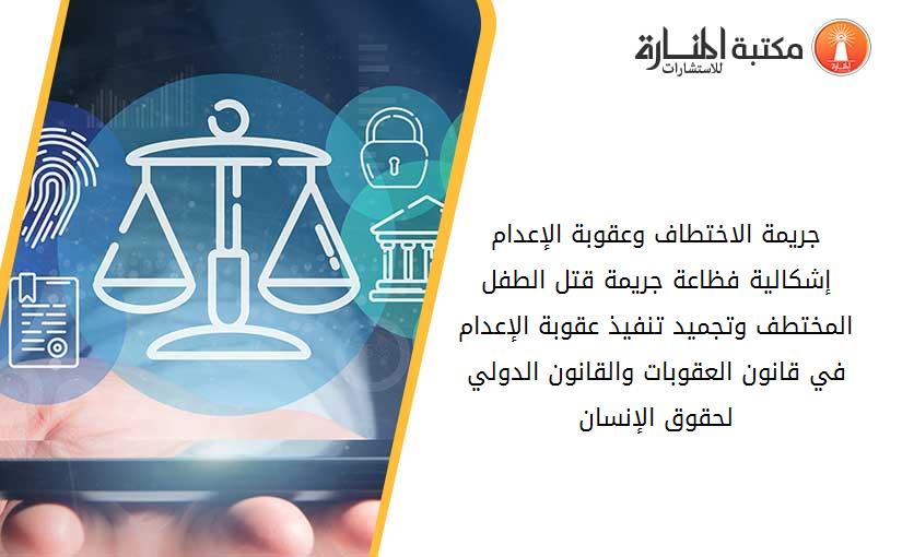 جريمة الاختطاف وعقوبة الإعدام إشكالية فظاعة جريمة قتل الطفل المختطف وتجميد تنفيذ عقوبة الإعدام في قانون العقوبات والقانون الدولي لحقوق الإنسان
