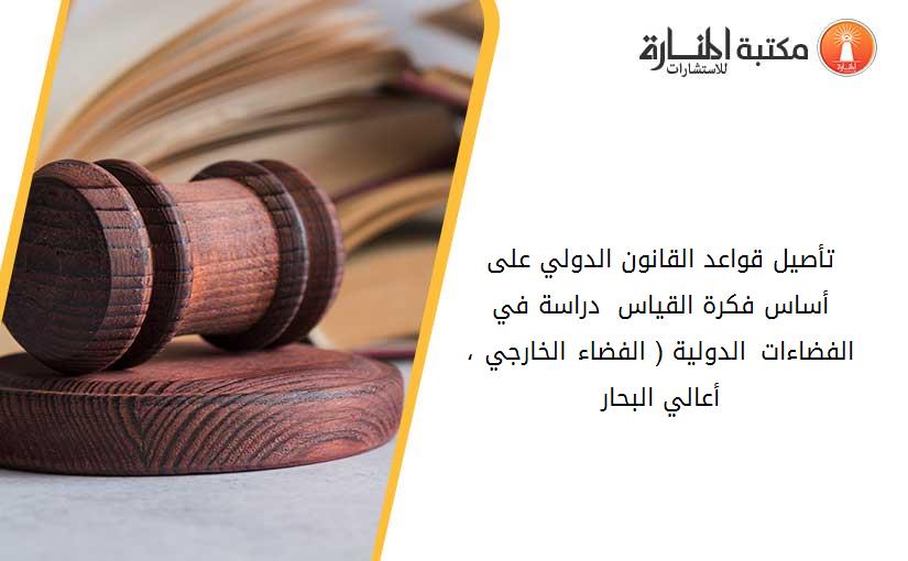 تأصيل قواعد القانون الدولي على أساس فكرة القياس - دراسة في الفضاءات الدولية ( الفضاء الخارجي ، أعالي البحار)