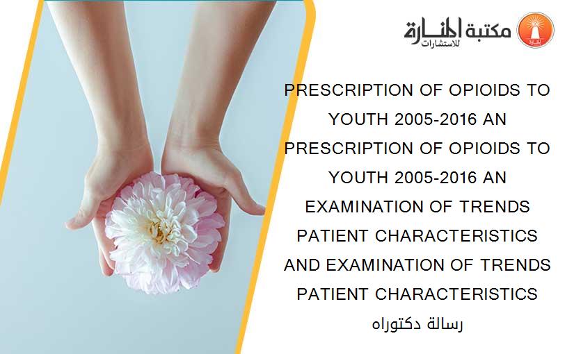 PRESCRIPTION OF OPIOIDS TO YOUTH 2005-2016 AN PRESCRIPTION OF OPIOIDS TO YOUTH 2005-2016 AN EXAMINATION OF TRENDS PATIENT CHARACTERISTICS AND EXAMINATION OF TRENDS PATIENT CHARACTERISTICS رسالة دكتوراه