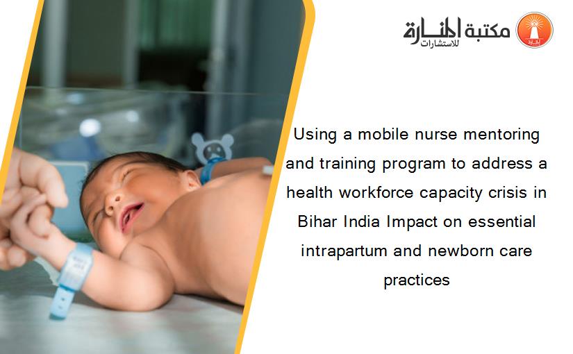 Using a mobile nurse mentoring and training program to address a health workforce capacity crisis in Bihar India Impact on essential intrapartum and newborn care practices