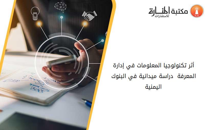 أثر تكنولوجيا المعلومات في إدارة المعرفة - دراسة ميدانية في البنوك اليمنية