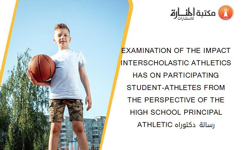 EXAMINATION OF THE IMPACT INTERSCHOLASTIC ATHLETICS HAS ON PARTICIPATING STUDENT-ATHLETES FROM THE PERSPECTIVE OF THE HIGH SCHOOL PRINCIPAL ATHLETIC رسالة دكتوراه