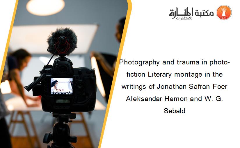 Photography and trauma in photo-fiction Literary montage in the writings of Jonathan Safran Foer Aleksandar Hemon and W. G. Sebald
