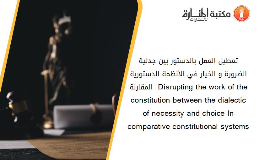 تعطيل العمل بالدستور بين جدلية الضرورة و الخيار في الأنظمة الدستورية المقارنة  Disrupting the work of the constitution between the dialectic of necessity and choice In comparative constitutional systems