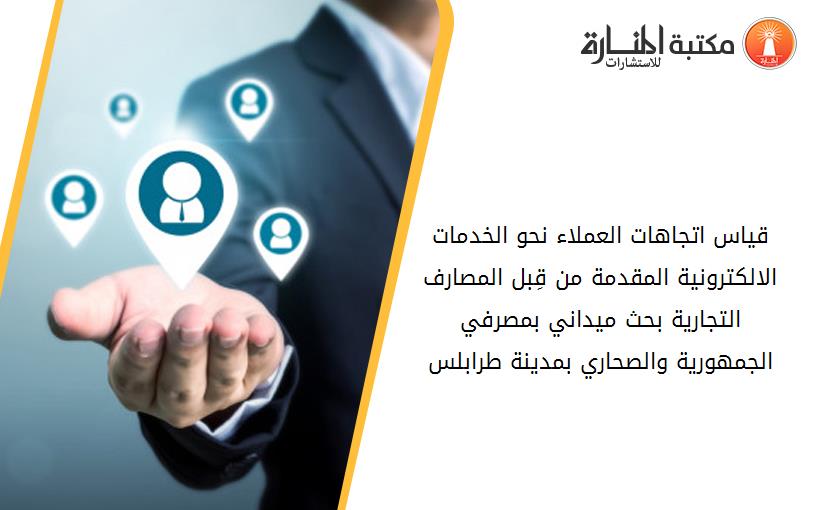 قياس اتجاهات العملاء نحو الخدمات الالكترونية المقدمة من قِبل المصارف التجارية بحث ميداني بمصرفي الجمهورية والصحاري بمدينة طرابلس