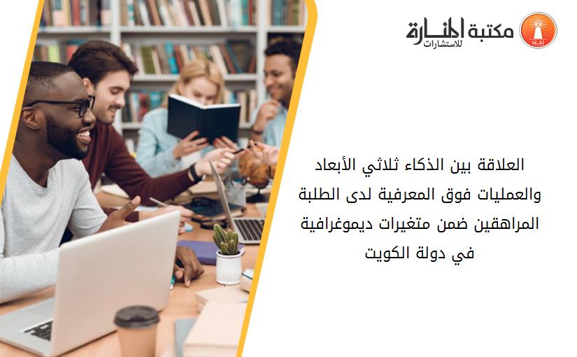 العلاقة بين الذكاء ثلاثي الأبعاد والعمليات فوق المعرفية لدى الطلبة المراهقين ضمن متغيرات ديموغرافية في دولة الكويت