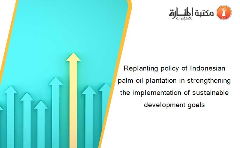 Replanting policy of Indonesian palm oil plantation in strengthening the implementation of sustainable development goals
