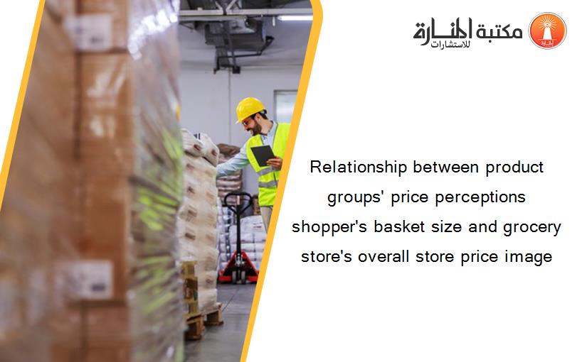 Relationship between product groups' price perceptions shopper's basket size and grocery store's overall store price image