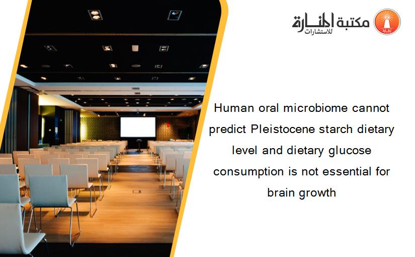 Human oral microbiome cannot predict Pleistocene starch dietary level and dietary glucose consumption is not essential for brain growth