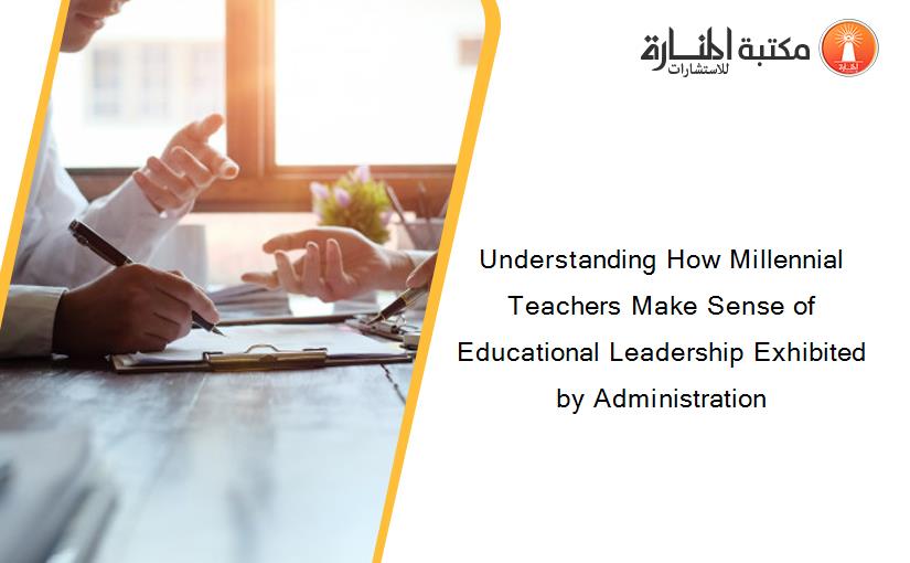 Understanding How Millennial Teachers Make Sense of Educational Leadership Exhibited by Administration