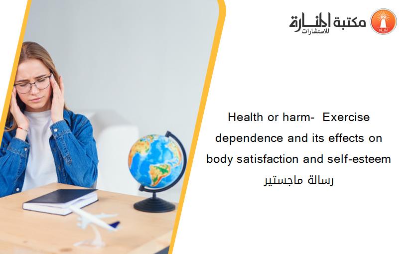 Health or harm-  Exercise dependence and its effects on body satisfaction and self-esteem رسالة ماجستير