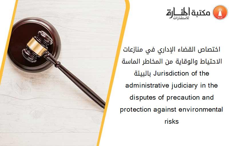 اختصاص القضاء الإداري في منازعات الاحتياط والوقاية من المخاطر الماسة بالبيئة. Jurisdiction of the administrative judiciary in the disputes of precaution and protection against environmental risks